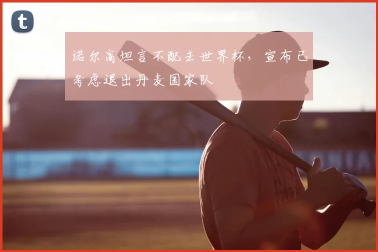 诺尔高坦言不配去世界杯,宣布已考虑退出丹麦国家队