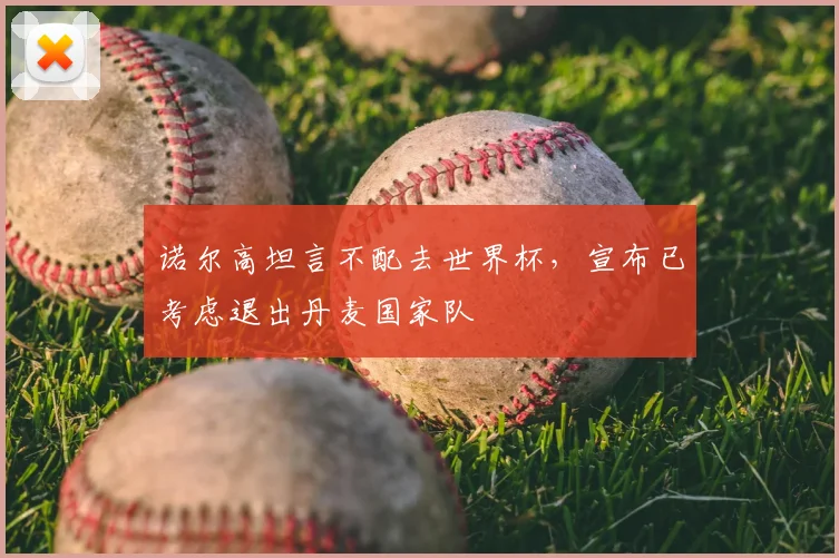 诺尔高坦言不配去世界杯，宣布已考虑退出丹麦国家队