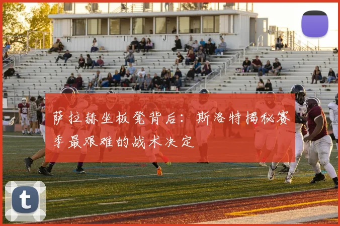 萨拉赫坐板凳背后：斯洛特揭秘赛季最艰难的战术决定