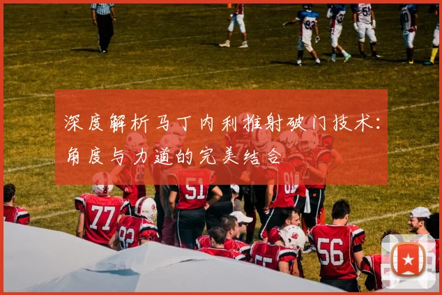 深度解析马丁内利推射破门技术:角度与力道的完美结合