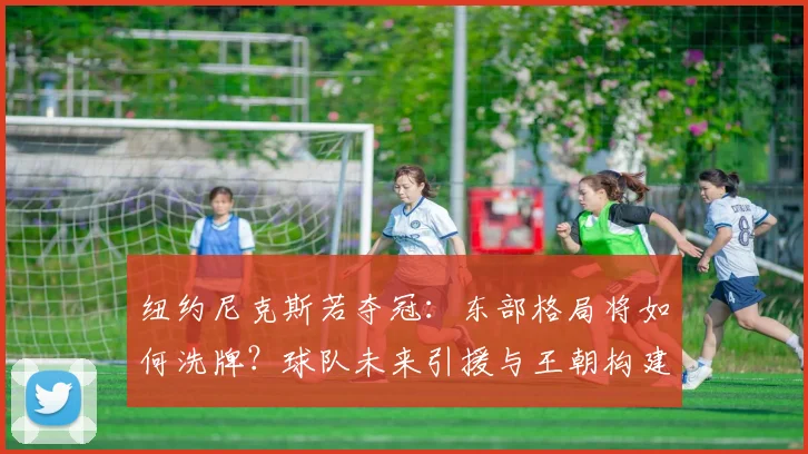纽约尼克斯若夺冠：东部格局将如何洗牌？球队未来引援与王朝构建前瞻