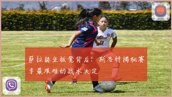 萨拉赫坐板凳背后:斯洛特揭秘赛季最艰难的战术决定