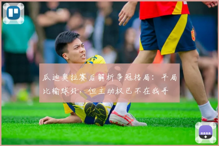 瓜迪奥拉赛后解析争冠格局：平局比输球好，但主动权已不在我手