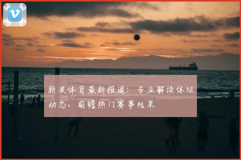 新浪体育最新报道:专业解读体坛动态,前瞻热门赛事结果